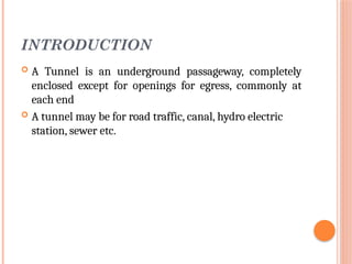 INTRODUCTION
 A Tunnel is an underground passageway, completely
enclosed except for openings for egress, commonly at
each end
 A tunnel may be for road traffic, canal, hydro electric
station, sewer etc.
 