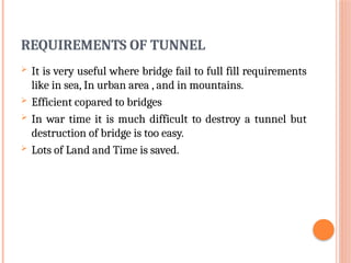 REQUIREMENTS OF TUNNEL
 It is very useful where bridge fail to full fill requirements
like in sea, In urban area , and in mountains.
 Efficient copared to bridges
 In war time it is much difficult to destroy a tunnel but
destruction of bridge is too easy.
 Lots of Land and Time is saved.
 