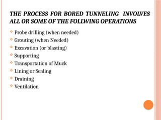 THE PROCESS FOR BORED TUNNELING INVOLVES
ALL OR SOME OF THE FOLLWING OPERATIONS
 Probe drilling (when needed)
 Grouting (when Needed)
 Excavation (or blasting)
 Supporting
 Transportation of Muck
 Lining or Sealing
 Draining
 Ventilation
 