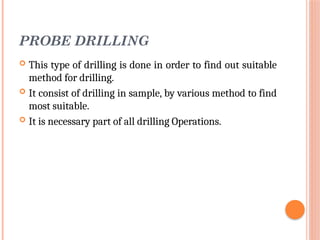 PROBE DRILLING
 This type of drilling is done in order to find out suitable
method for drilling.
 It consist of drilling in sample, by various method to find
most suitable.
 It is necessary part of all drilling Operations.
 