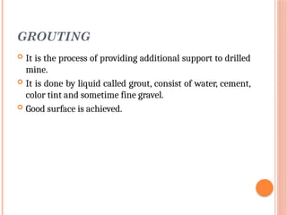 GROUTING
 It is the process of providing additional support to drilled
mine.
 It is done by liquid called grout, consist of water, cement,
color tint and sometime fine gravel.
 Good surface is achieved.
 