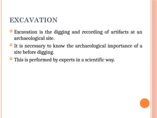 EXCAVATION
 Excavation is the digging and recording of artifacts at an
archaeological site.
 It is necessary to know the archaeological importance of a
site before digging.
 This is performed by experts in a scientific way.
 