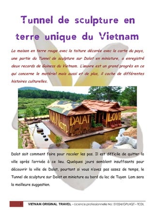 1 VIETNAM ORIGINAL TRAVEL – Licence professionnelle No : 01024/GPLHQT – TCDL
Tunnel de sculpture en
terre unique du Vietnam
La maison en terre rouge avec la toiture décorée avec la carte du pays,
une partie du Tunnel de sculpture sur Dalat en miniature, a enregistré
deux records de Guiness du Vietnam. L’œuvre est un grand progrès en ce
qui concerne le matériel mais aussi et de plus, il cache de différentes
histoires culturelles.
Dalat sait comment faire pour racoler les pas. Il est difficile de quitter la
ville après l’arrivée à ce lieu. Quelques jours semblent insuffisants pour
découvrir la ville de Dalat, pourtant si vous n’avez pas assez de temps, le
Tunnel de sculpture sur Dalat en miniature au bord du lac de Tuyen Lam sera
la meilleure suggestion.
 