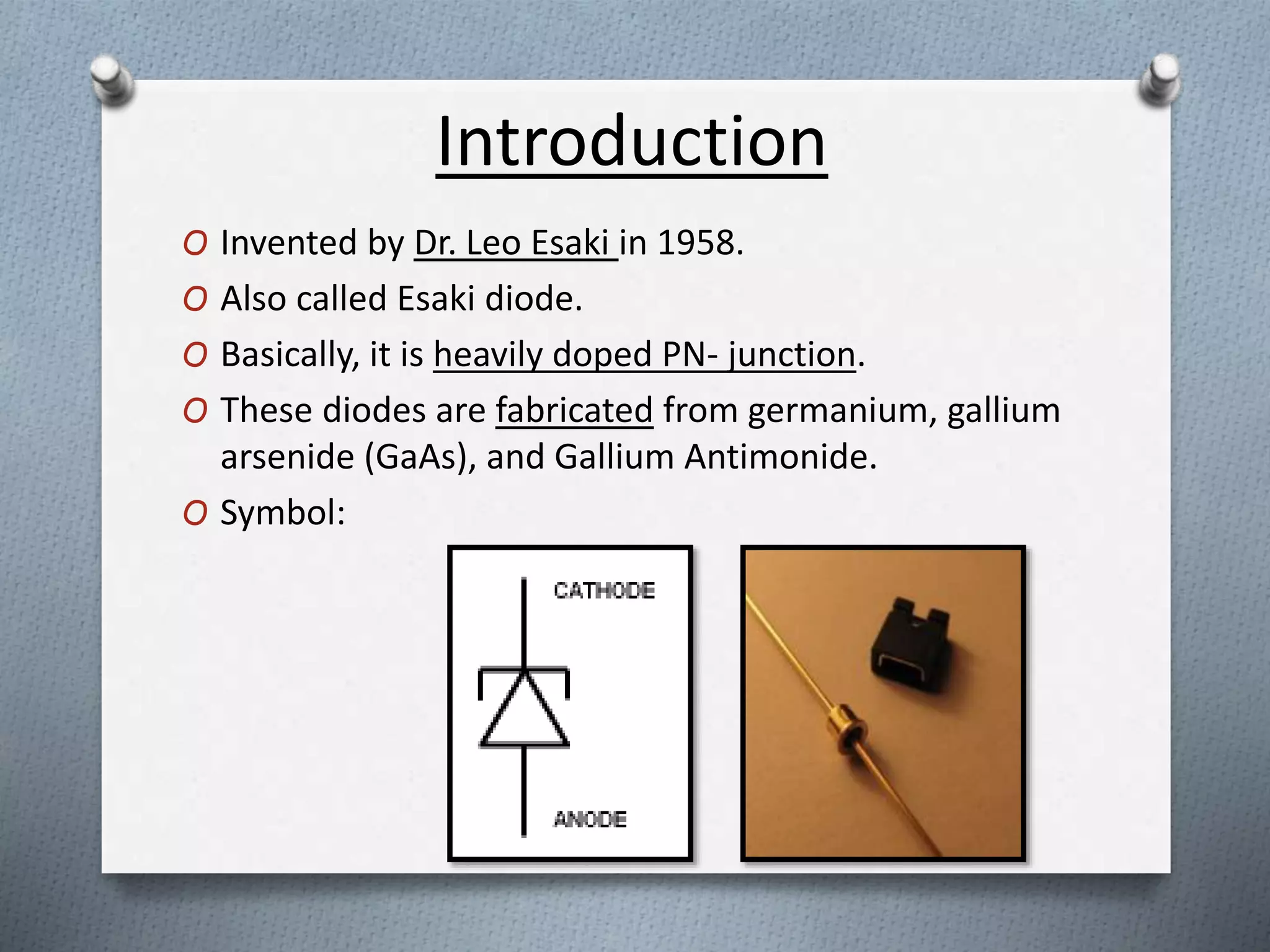 Introduction 
O Invented by Dr. Leo Esaki in 1958. 
O Also called Esaki diode. 
O Basically, it is heavily doped PN- junction. 
O These diodes are fabricated from germanium, gallium 
arsenide (GaAs), and Gallium Antimonide. 
O Symbol: 
 