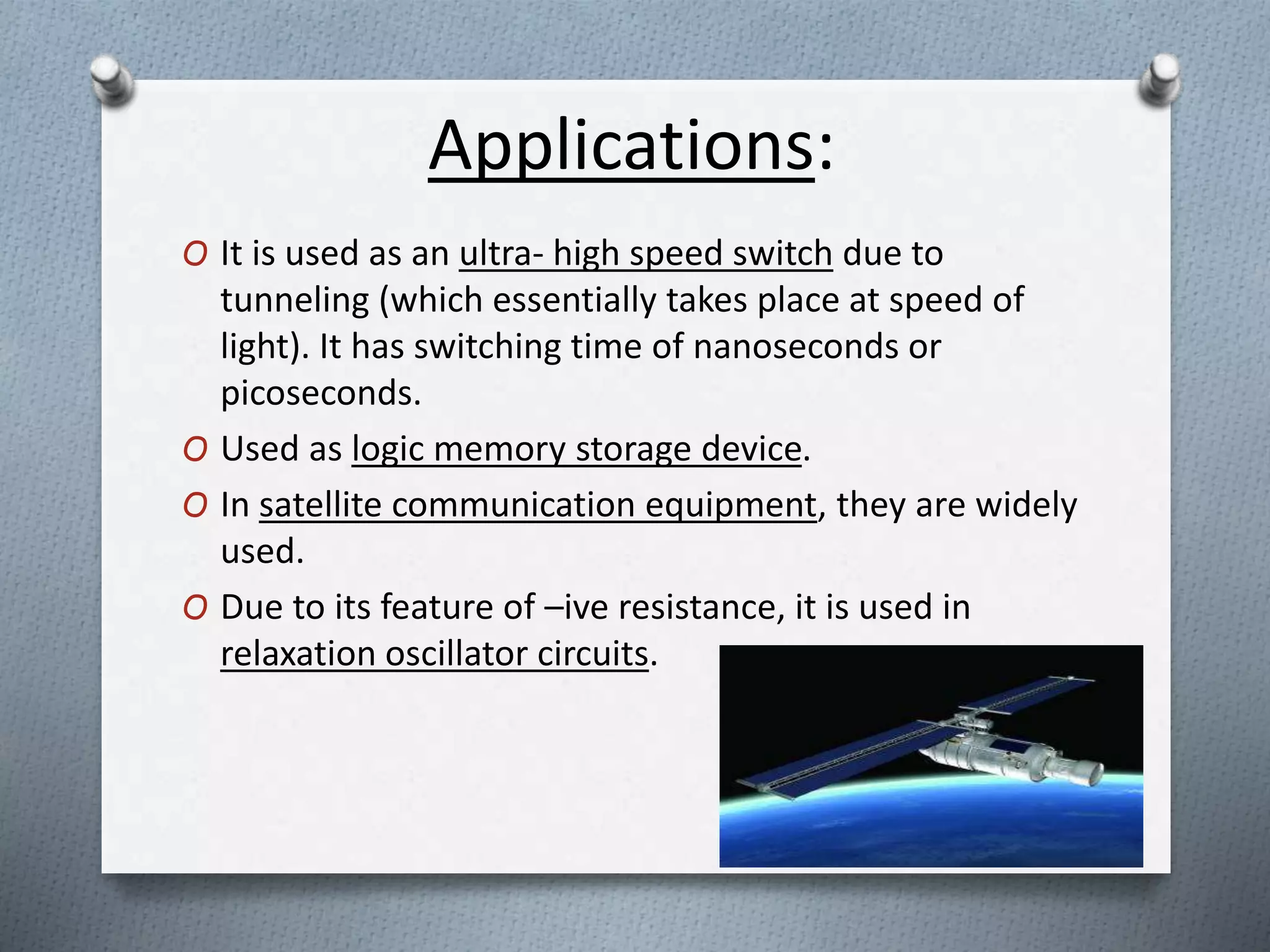 Applications: 
O It is used as an ultra- high speed switch due to 
tunneling (which essentially takes place at speed of 
light). It has switching time of nanoseconds or 
picoseconds. 
O Used as logic memory storage device. 
O In satellite communication equipment, they are widely 
used. 
O Due to its feature of –ive resistance, it is used in 
relaxation oscillator circuits. 
 