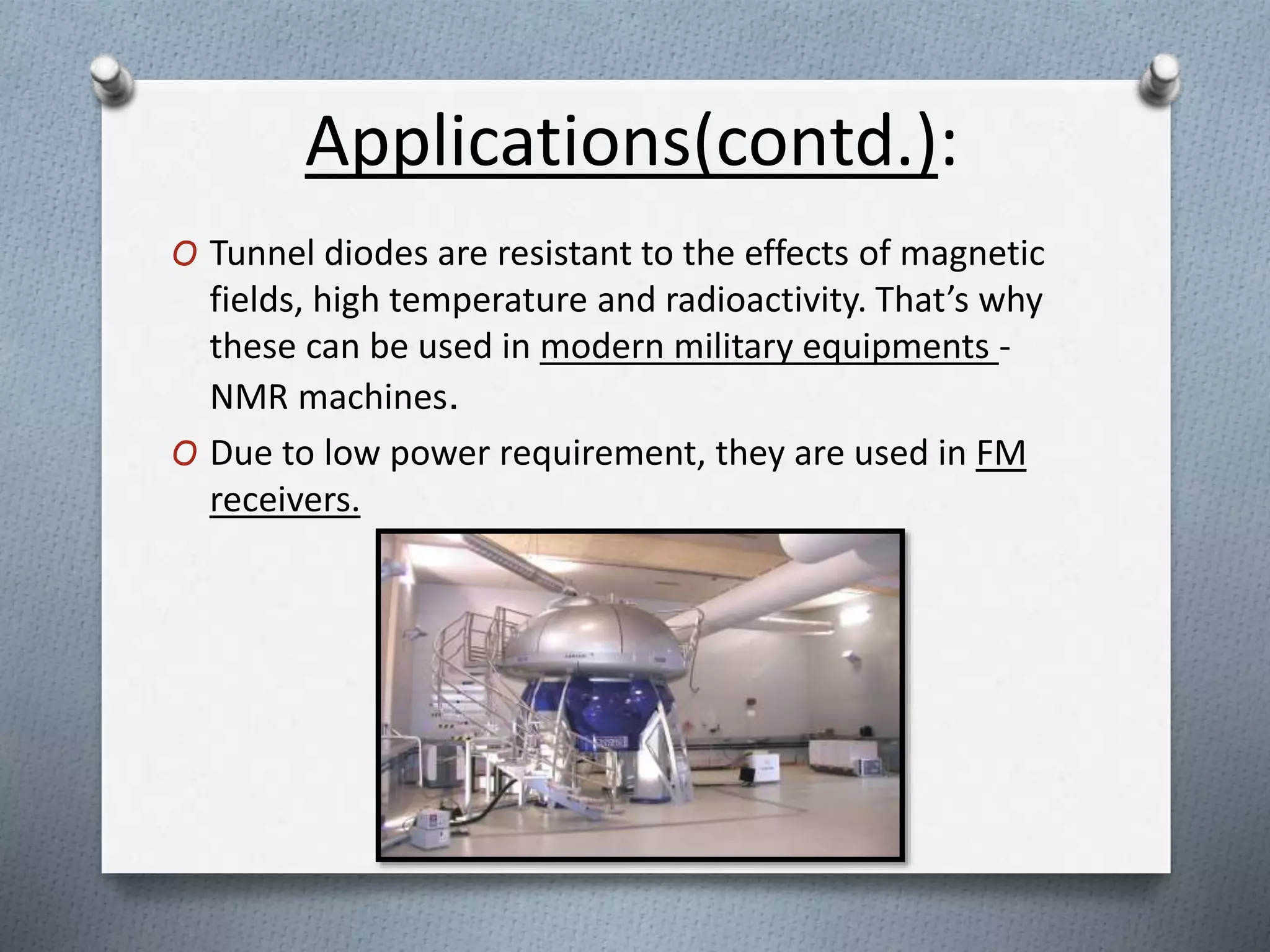 Applications(contd.): 
O Tunnel diodes are resistant to the effects of magnetic 
fields, high temperature and radioactivity. That’s why 
these can be used in modern military equipments - 
NMR machines. 
O Due to low power requirement, they are used in FM 
receivers. 
