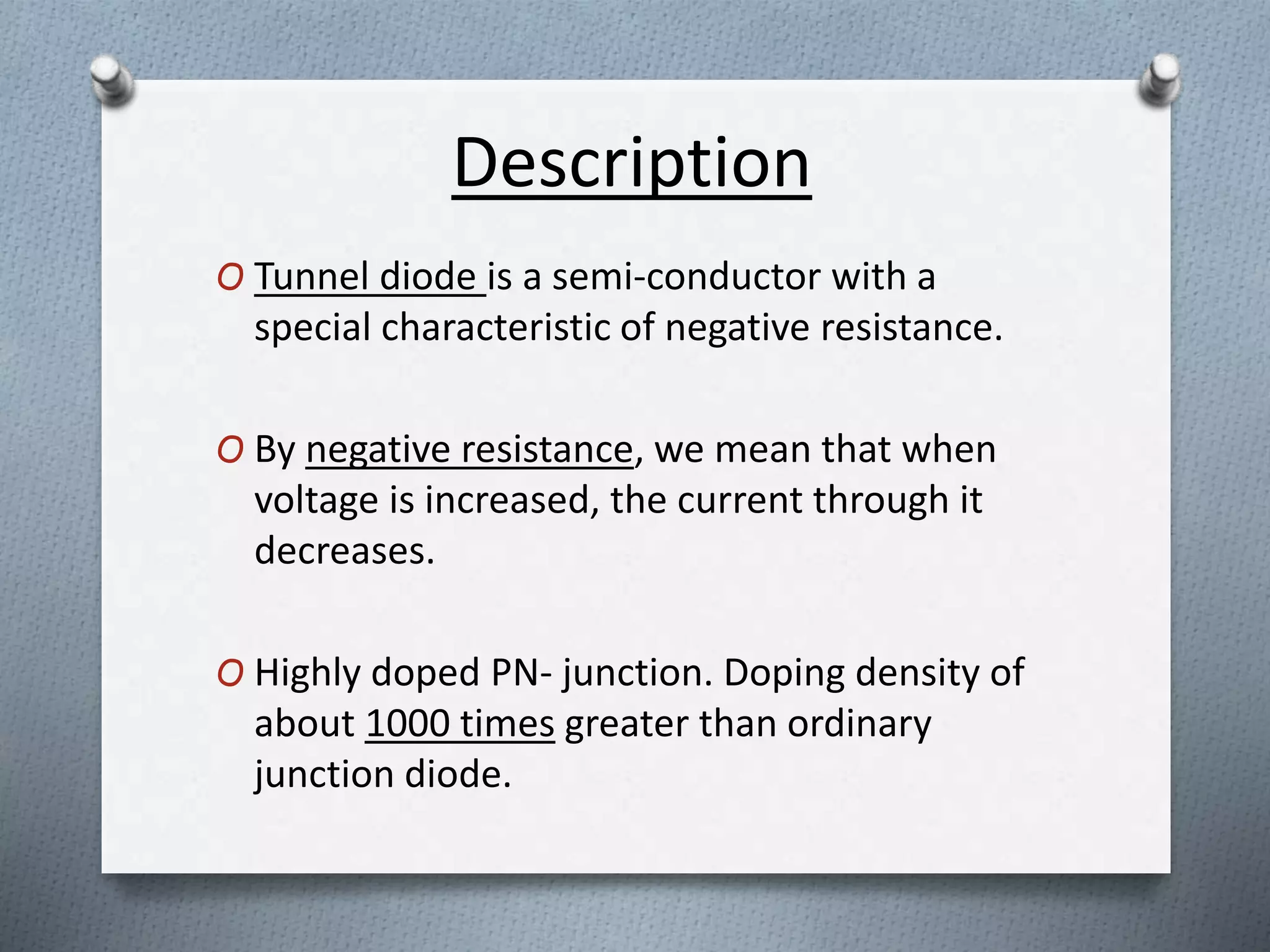 Description 
O Tunnel diode is a semi-conductor with a 
special characteristic of negative resistance. 
O By negative resistance, we mean that when 
voltage is increased, the current through it 
decreases. 
O Highly doped PN- junction. Doping density of 
about 1000 times greater than ordinary 
junction diode. 
 