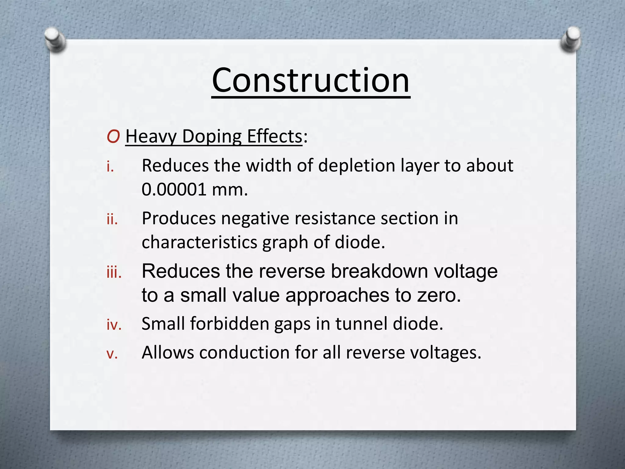 Construction 
O Heavy Doping Effects: 
i. Reduces the width of depletion layer to about 
0.00001 mm. 
ii. Produces negative resistance section in 
characteristics graph of diode. 
iii. Reduces the reverse breakdown voltage 
to a small value approaches to zero. 
iv. Small forbidden gaps in tunnel diode. 
v. Allows conduction for all reverse voltages. 
 