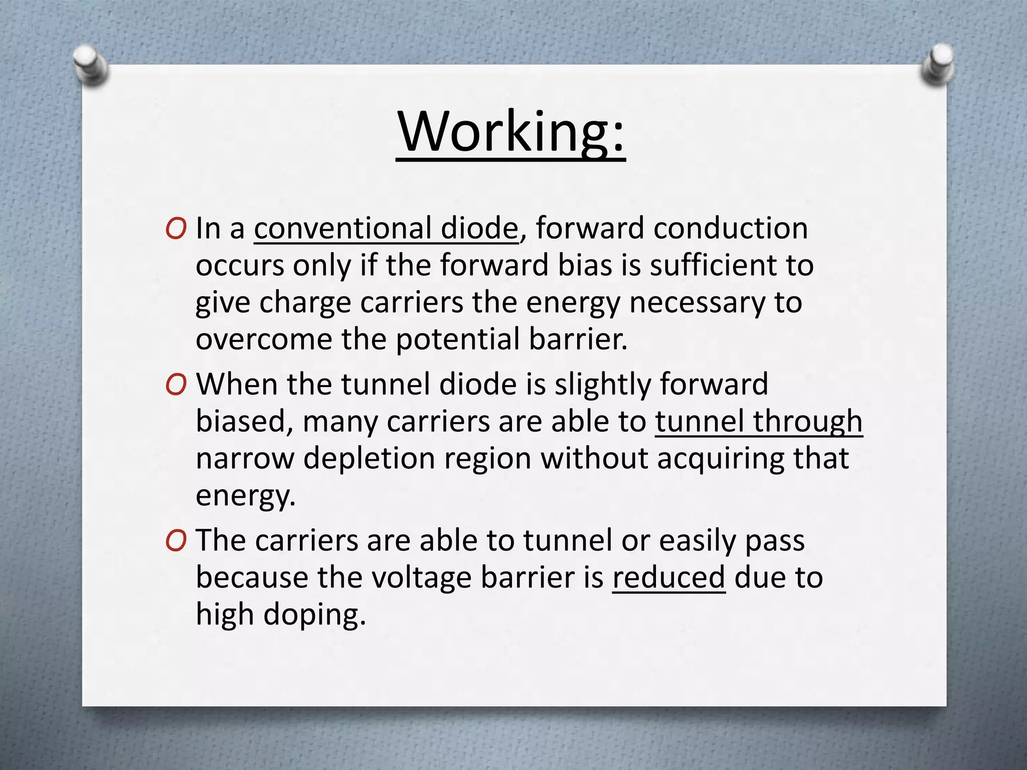 Working: 
O In a conventional diode, forward conduction 
occurs only if the forward bias is sufficient to 
give charge carriers the energy necessary to 
overcome the potential barrier. 
O When the tunnel diode is slightly forward 
biased, many carriers are able to tunnel through 
narrow depletion region without acquiring that 
energy. 
O The carriers are able to tunnel or easily pass 
because the voltage barrier is reduced due to 
high doping. 
 