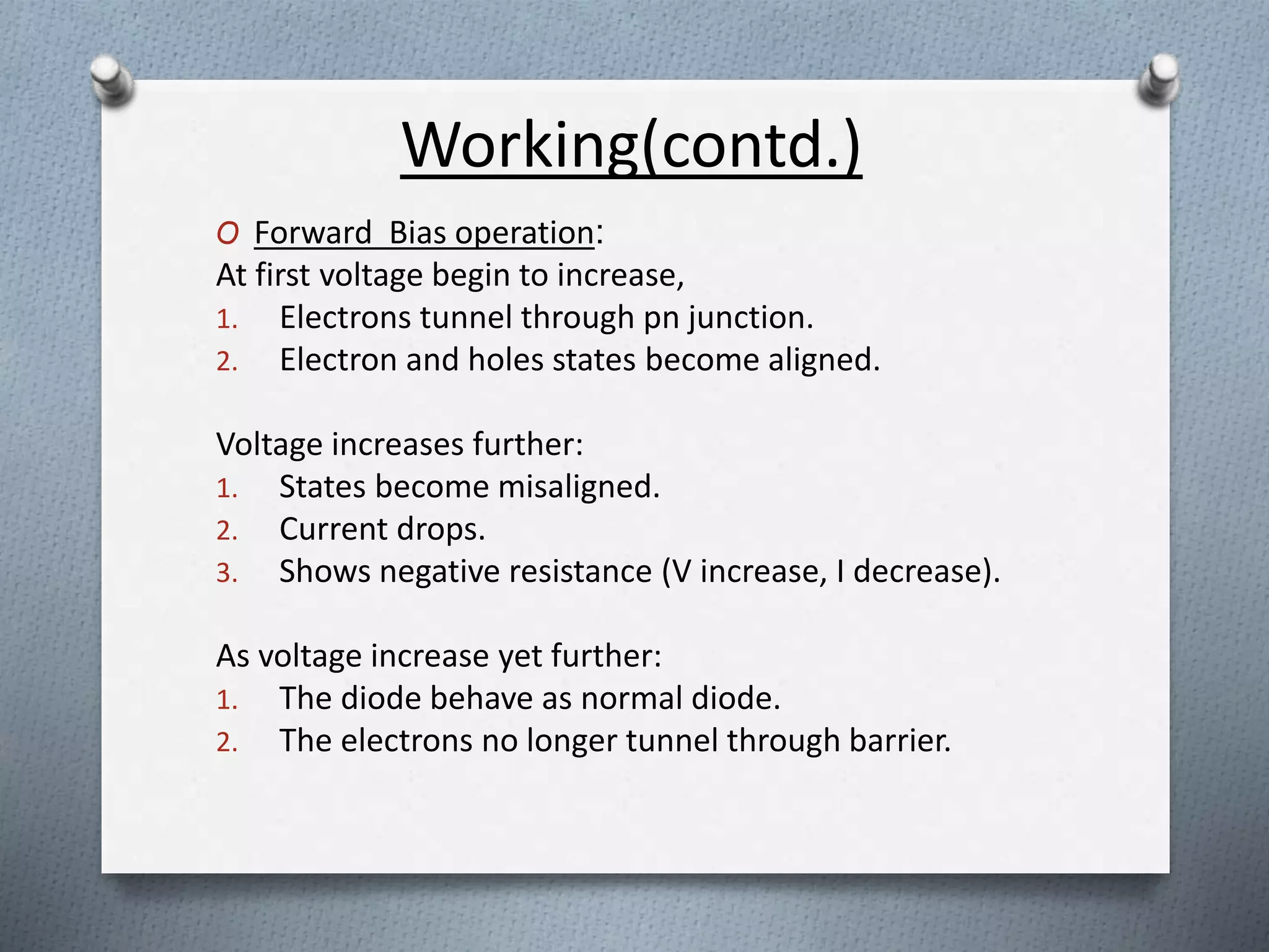 Working(contd.) 
O Forward Bias operation: 
At first voltage begin to increase, 
1. Electrons tunnel through pn junction. 
2. Electron and holes states become aligned. 
Voltage increases further: 
1. States become misaligned. 
2. Current drops. 
3. Shows negative resistance (V increase, I decrease). 
As voltage increase yet further: 
1. The diode behave as normal diode. 
2. The electrons no longer tunnel through barrier. 
 