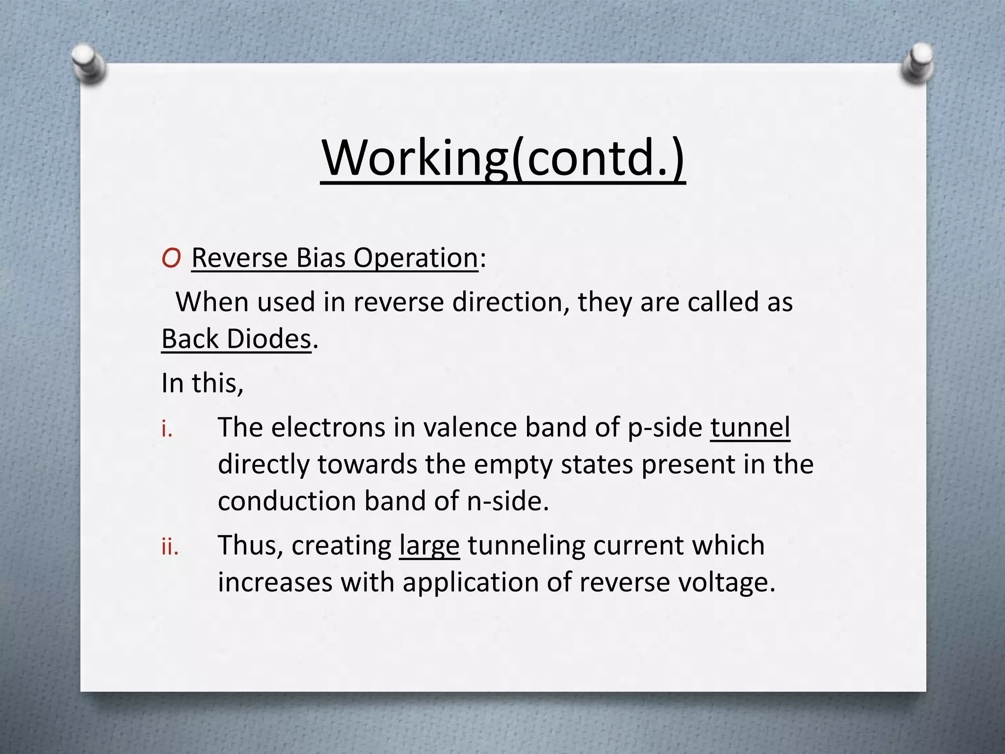 Working(contd.) 
O Reverse Bias Operation: 
When used in reverse direction, they are called as 
Back Diodes. 
In this, 
i. The electrons in valence band of p-side tunnel 
directly towards the empty states present in the 
conduction band of n-side. 
ii. Thus, creating large tunneling current which 
increases with application of reverse voltage. 
 