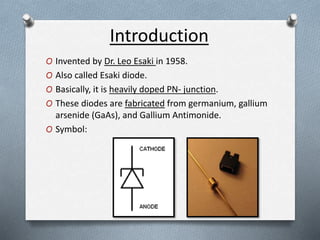 Introduction 
O Invented by Dr. Leo Esaki in 1958. 
O Also called Esaki diode. 
O Basically, it is heavily doped PN- junction. 
O These diodes are fabricated from germanium, gallium 
arsenide (GaAs), and Gallium Antimonide. 
O Symbol: 
 