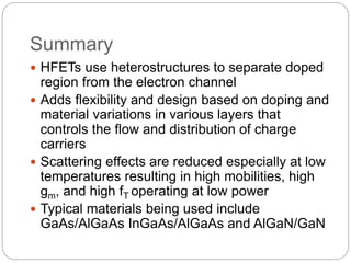 Summary
 HFETs use heterostructures to separate doped
region from the electron channel
 Adds flexibility and design based on doping and
material variations in various layers that
controls the flow and distribution of charge
carriers
 Scattering effects are reduced especially at low
temperatures resulting in high mobilities, high
gm, and high fT operating at low power
 Typical materials being used include
GaAs/AlGaAs InGaAs/AlGaAs and AlGaN/GaN
 