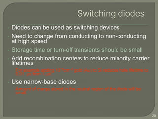 20
• Diodes can be used as switching devices
• Need to change from conducting to non-conducting
at high speed
• Storage time or turn-off transients should be small
• Add recombination centers to reduce minority carrier
lifetimes
For example adding 1015cm–3 gold (Au) to Si reduces hole lifetime to
0.01 s from 1 s!
• Use narrow-base diodes
Amount of charge stored in the neutral region of the diode will be
small.
 