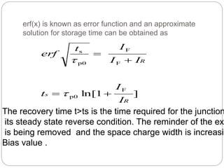 erf(x) is known as error function and an approximate
solution for storage time can be obtained as
]1ln[
F
p0
F
F
p0
s
R
s
R
I
I
t
II
It
erf





The recovery time t>ts is the time required for the junction
its steady state reverse condition. The reminder of the ex
is being removed and the space charge width is increasin
Bias value .
 