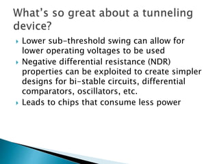  Lower sub-threshold swing can allow for
lower operating voltages to be used
 Negative differential resistance (NDR)
properties can be exploited to create simpler
designs for bi-stable circuits, differential
comparators, oscillators, etc.
 Leads to chips that consume less power
 