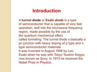A tunnel diode or Esaki diode is a type
of semiconductor that is capable of very fast
operation, well into the microwave frequency
region, made possible by the use of
the quantum mechanical effect
called tunneling. The tunnel diode s basically a
pn junction with heavy doping of p type and n
type semiconductor materials
It was invented in August 1958 by Leo
Esaki when he was with Tokyo Tsushin Kogyo,
now known as Sony. In 1973 he received the
Nobel Prize in Physics,
Introduction
 