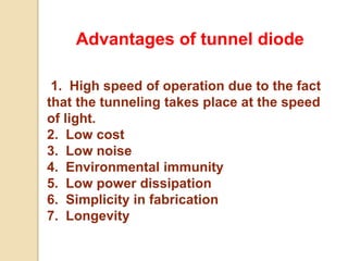 Advantages of tunnel diode
1. High speed of operation due to the fact
that the tunneling takes place at the speed
of light.
2. Low cost
3. Low noise
4. Environmental immunity
5. Low power dissipation
6. Simplicity in fabrication
7. Longevity
 