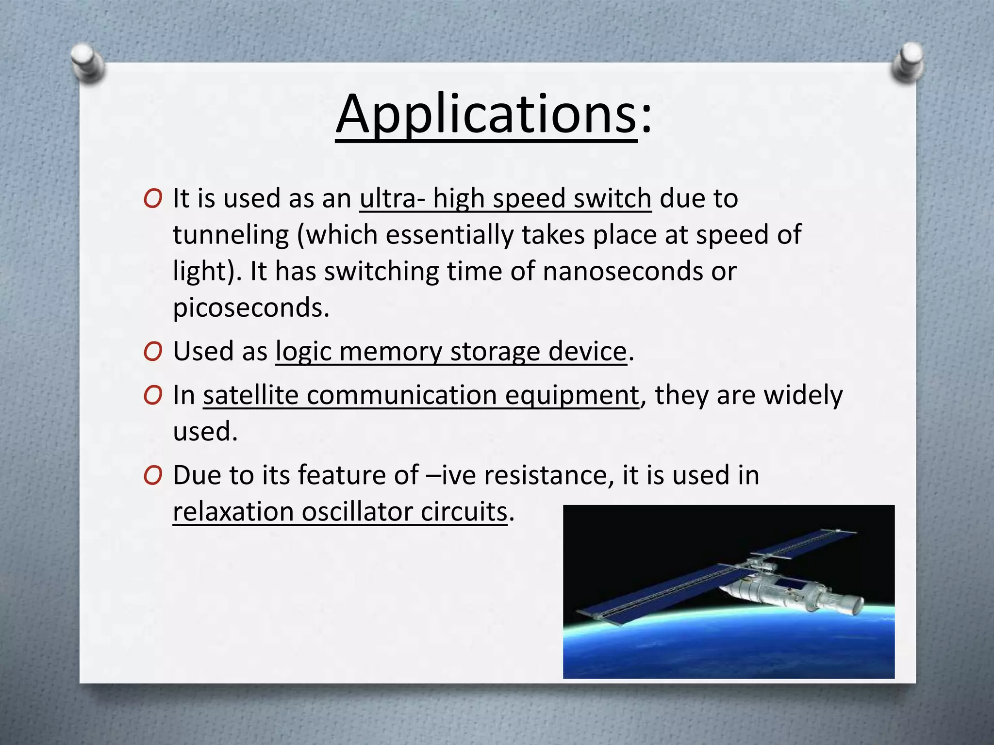 Applications:
O It is used as an ultra- high speed switch due to
tunneling (which essentially takes place at speed of
light). It has switching time of nanoseconds or
picoseconds.
O Used as logic memory storage device.
O In satellite communication equipment, they are widely
used.
O Due to its feature of –ive resistance, it is used in
relaxation oscillator circuits.
 