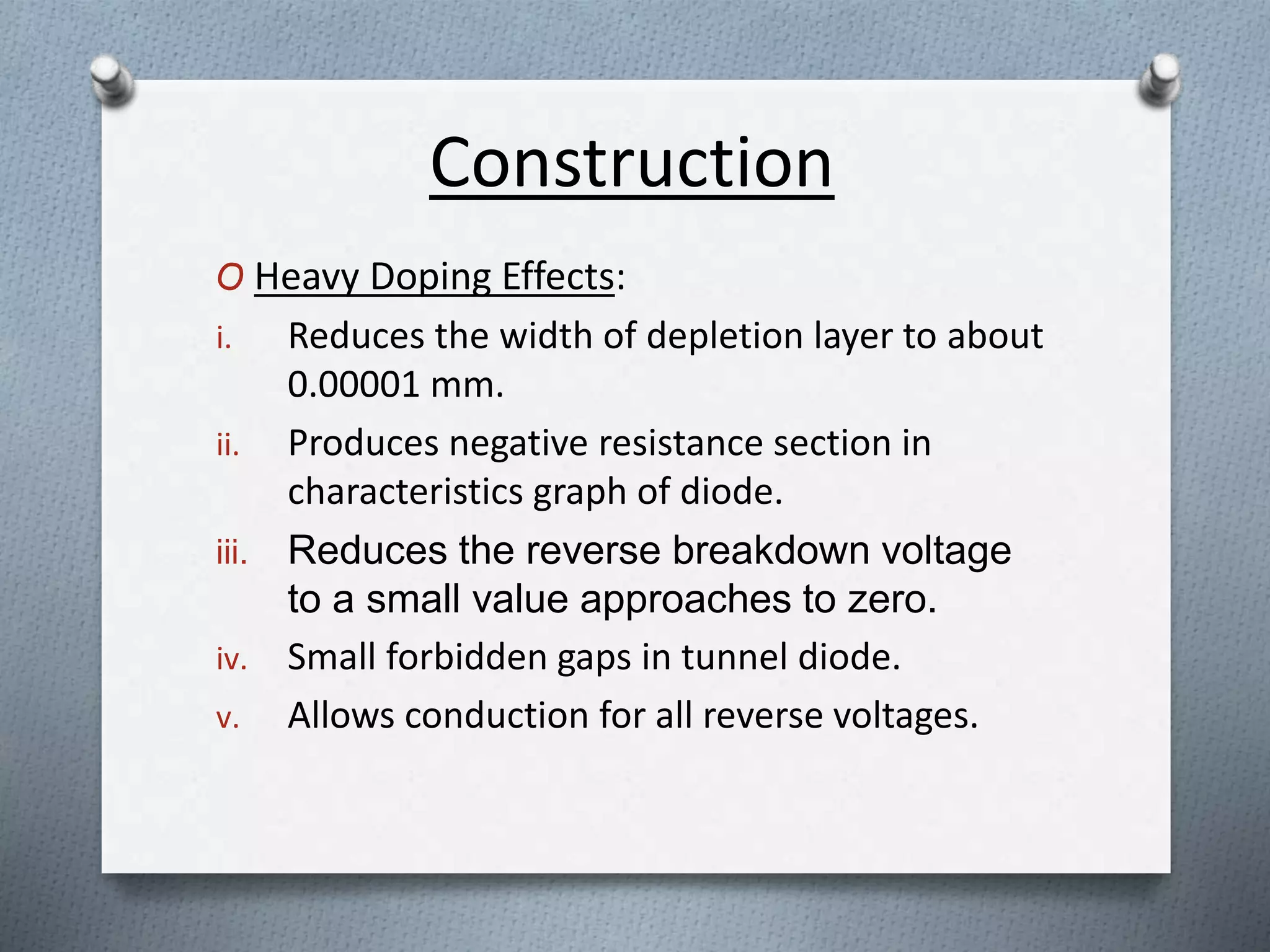 Construction
O Heavy Doping Effects:
i. Reduces the width of depletion layer to about
0.00001 mm.
ii. Produces negative resistance section in
characteristics graph of diode.
iii. Reduces the reverse breakdown voltage
to a small value approaches to zero.
iv. Small forbidden gaps in tunnel diode.
v. Allows conduction for all reverse voltages.
 