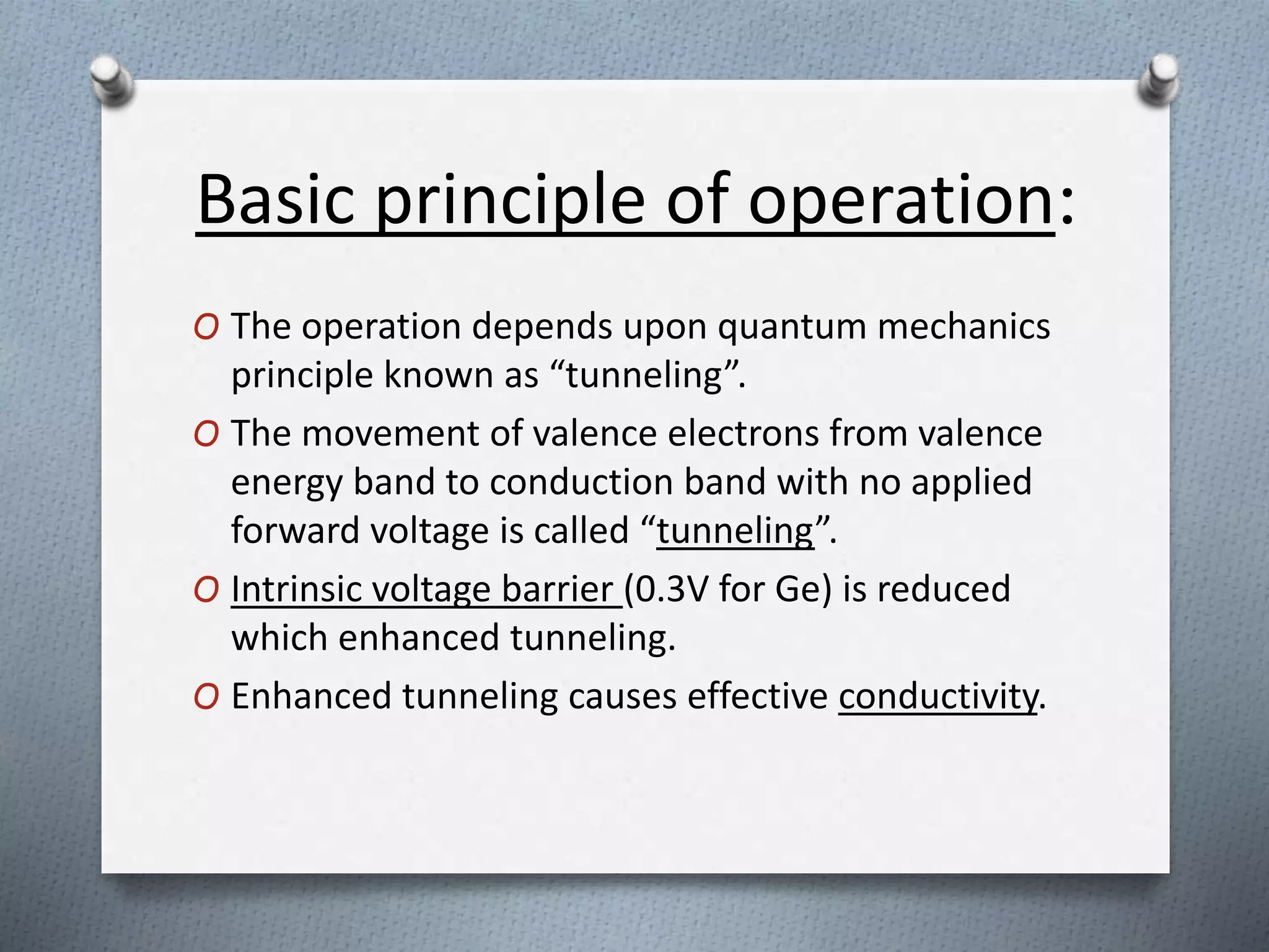 Basic principle of operation:
O The operation depends upon quantum mechanics
principle known as “tunneling”.
O The movement of valence electrons from valence
energy band to conduction band with no applied
forward voltage is called “tunneling”.
O Intrinsic voltage barrier (0.3V for Ge) is reduced
which enhanced tunneling.
O Enhanced tunneling causes effective conductivity.
 