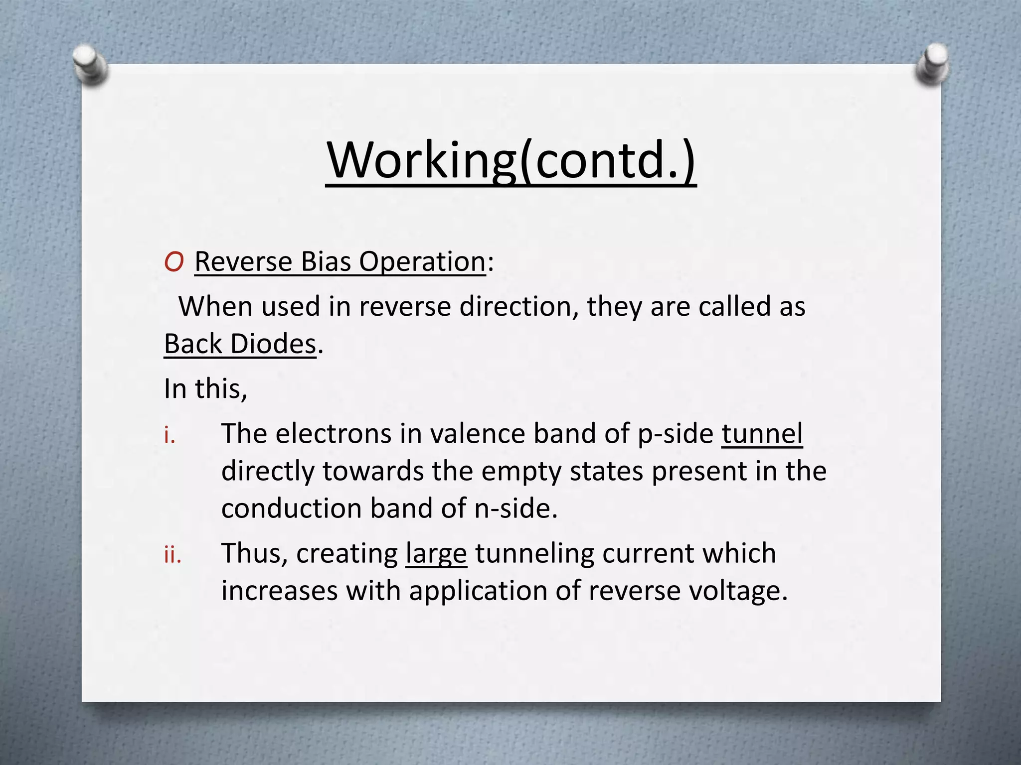 Working(contd.)
O Reverse Bias Operation:
When used in reverse direction, they are called as
Back Diodes.
In this,
i. The electrons in valence band of p-side tunnel
directly towards the empty states present in the
conduction band of n-side.
ii. Thus, creating large tunneling current which
increases with application of reverse voltage.
 