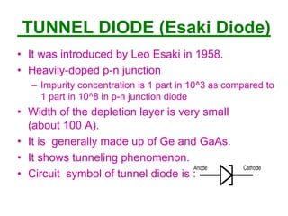 TUNNEL DIODE (Esaki Diode)
• It was introduced by Leo Esaki in 1958.
• Heavily-doped p-n junction
– Impurity concentration is 1 part in 10^3 as compared to
1 part in 10^8 in p-n junction diode
• Width of the depletion layer is very small
(about 100 A).
• It is generally made up of Ge and GaAs.
• It shows tunneling phenomenon.
• Circuit symbol of tunnel diode is :
EV
 