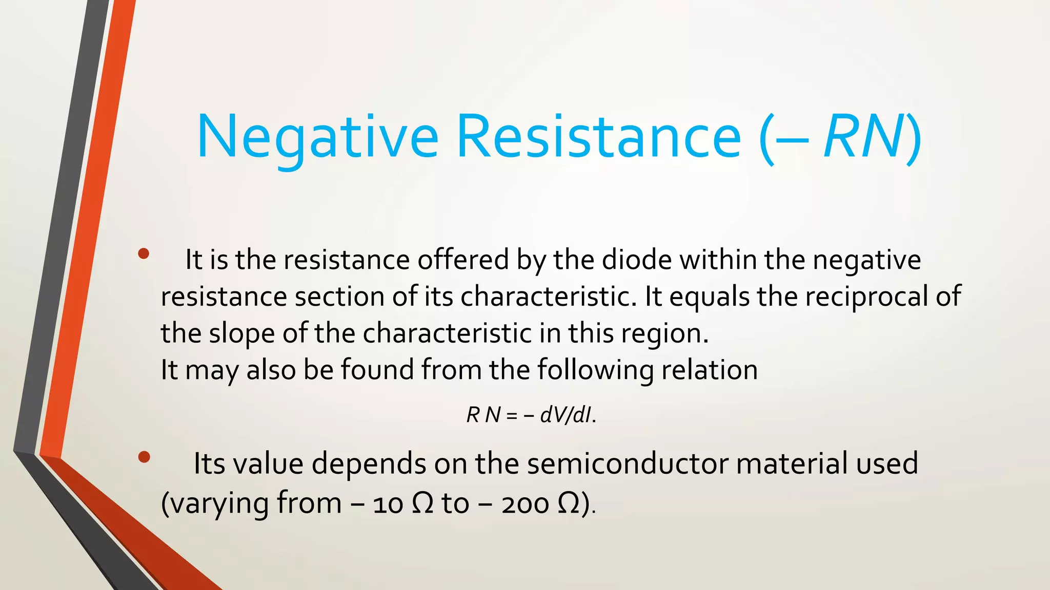 Negative Resistance (– RN)
• It is the resistance offered by the diode within the negative
resistance section of its characteristic. It equals the reciprocal of
the slope of the characteristic in this region.
It may also be found from the following relation
R N = − dV/dI.
• Its value depends on the semiconductor material used
(varying from − 10 Ω to − 200 Ω).
 