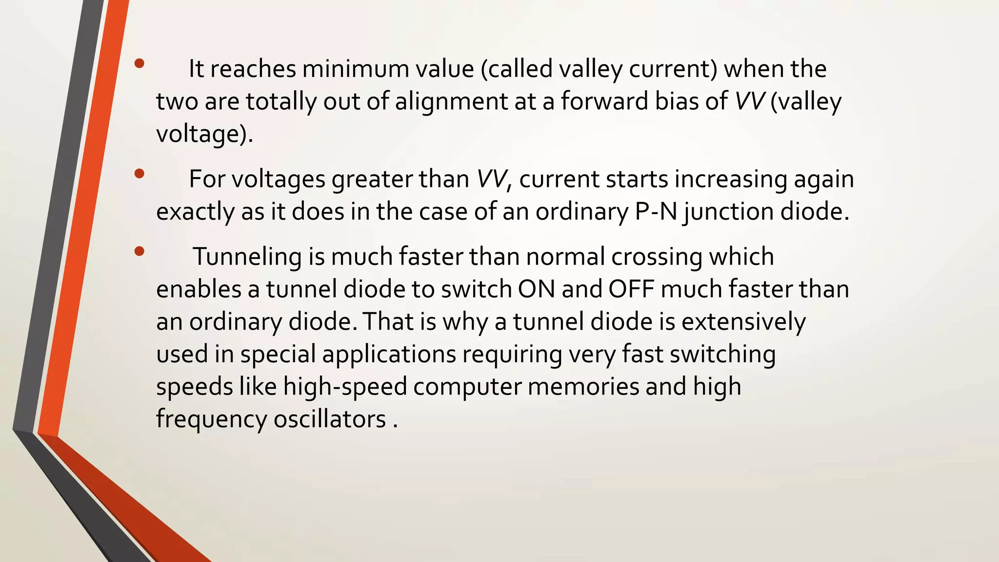 • It reaches minimum value (called valley current) when the
two are totally out of alignment at a forward bias of VV (valley
voltage).
• For voltages greater than VV, current starts increasing again
exactly as it does in the case of an ordinary P-N junction diode.
• Tunneling is much faster than normal crossing which
enables a tunnel diode to switch ON and OFF much faster than
an ordinary diode.That is why a tunnel diode is extensively
used in special applications requiring very fast switching
speeds like high-speed computer memories and high
frequency oscillators .
 