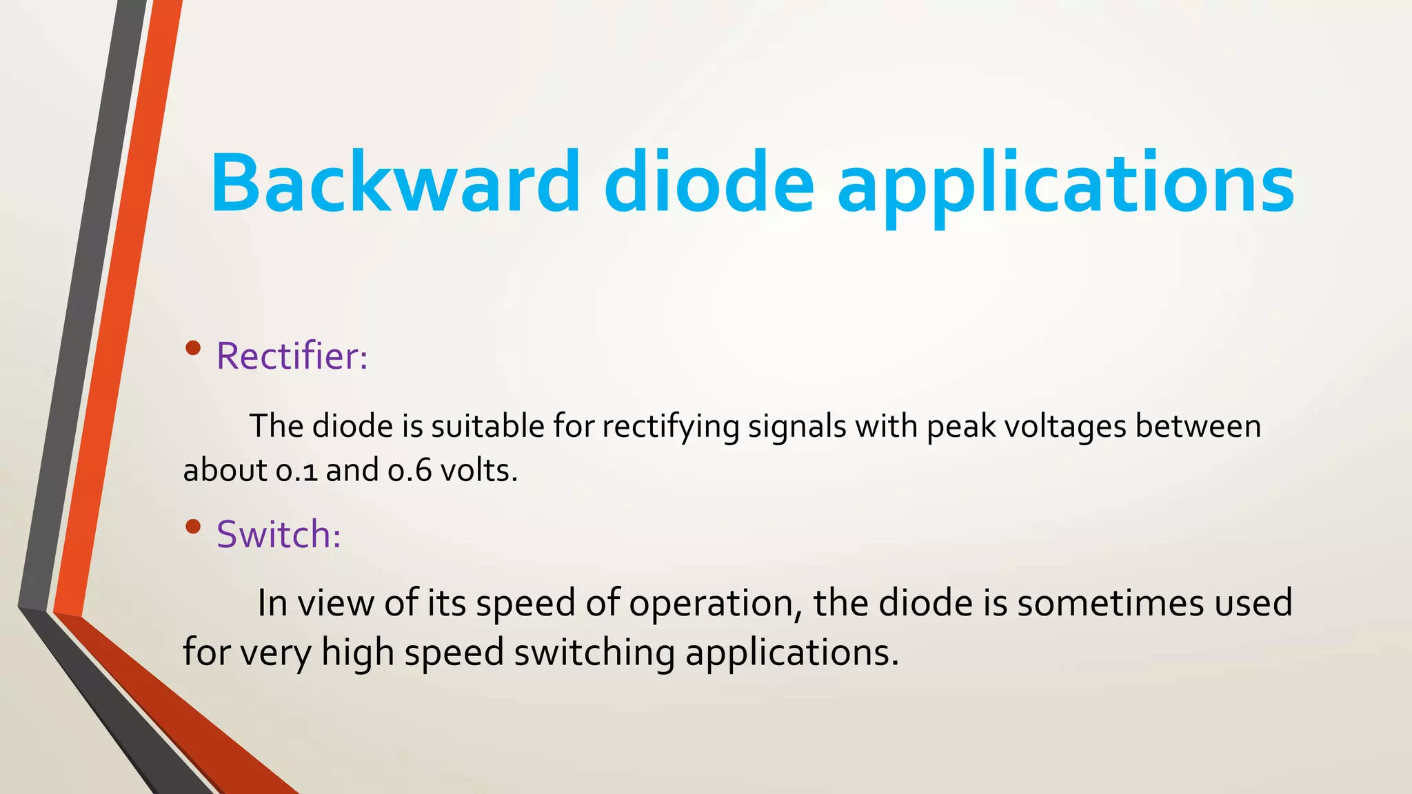 Backward diode applications
• Rectifier:
The diode is suitable for rectifying signals with peak voltages between
about 0.1 and 0.6 volts.
• Switch:
In view of its speed of operation, the diode is sometimes used
for very high speed switching applications.
 