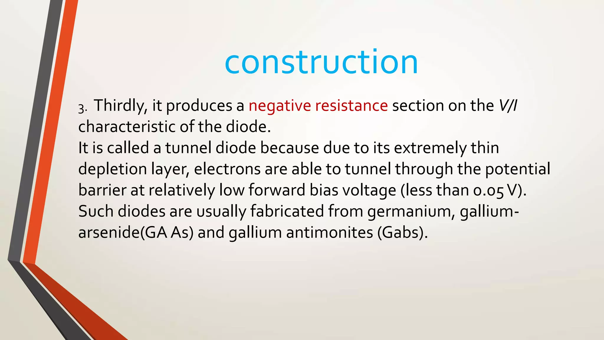 construction
3. Thirdly, it produces a negative resistance section on the V/I
characteristic of the diode.
It is called a tunnel diode because due to its extremely thin
depletion layer, electrons are able to tunnel through the potential
barrier at relatively low forward bias voltage (less than 0.05V).
Such diodes are usually fabricated from germanium, gallium-
arsenide(GA As) and gallium antimonites (Gabs).
 