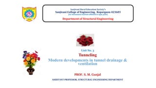 Unit No. 3
Tunneling
Modern developments in tunnel drainage &
ventilation
Sanjivani Rural Education Society’s
Sanjivani College of Engineering, Kopargaon-423603
(An Autonomous Institute affiliated to sppu, pune)
Department of Structural Engineering
PROF. S. M. Gunjal
ASSISTANT PROFESSOR, STRUCTURAL ENGINEERING DEPARTMENT
 