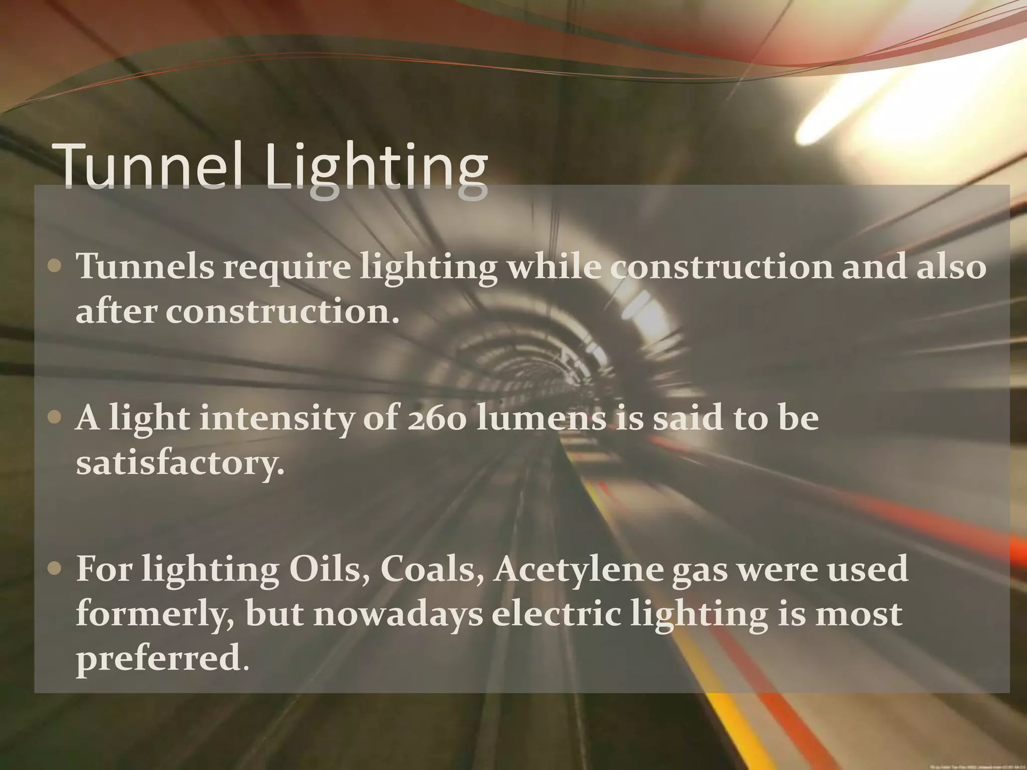 Tunnel Lighting
Tunnels require lighting while construction and also
after construction.
A light intensity of 260 lumens is said to be
satisfactory.
For lighting Oils, Coals, Acetylene gas were used
formerly, but nowadays electric lighting is most
preferred.