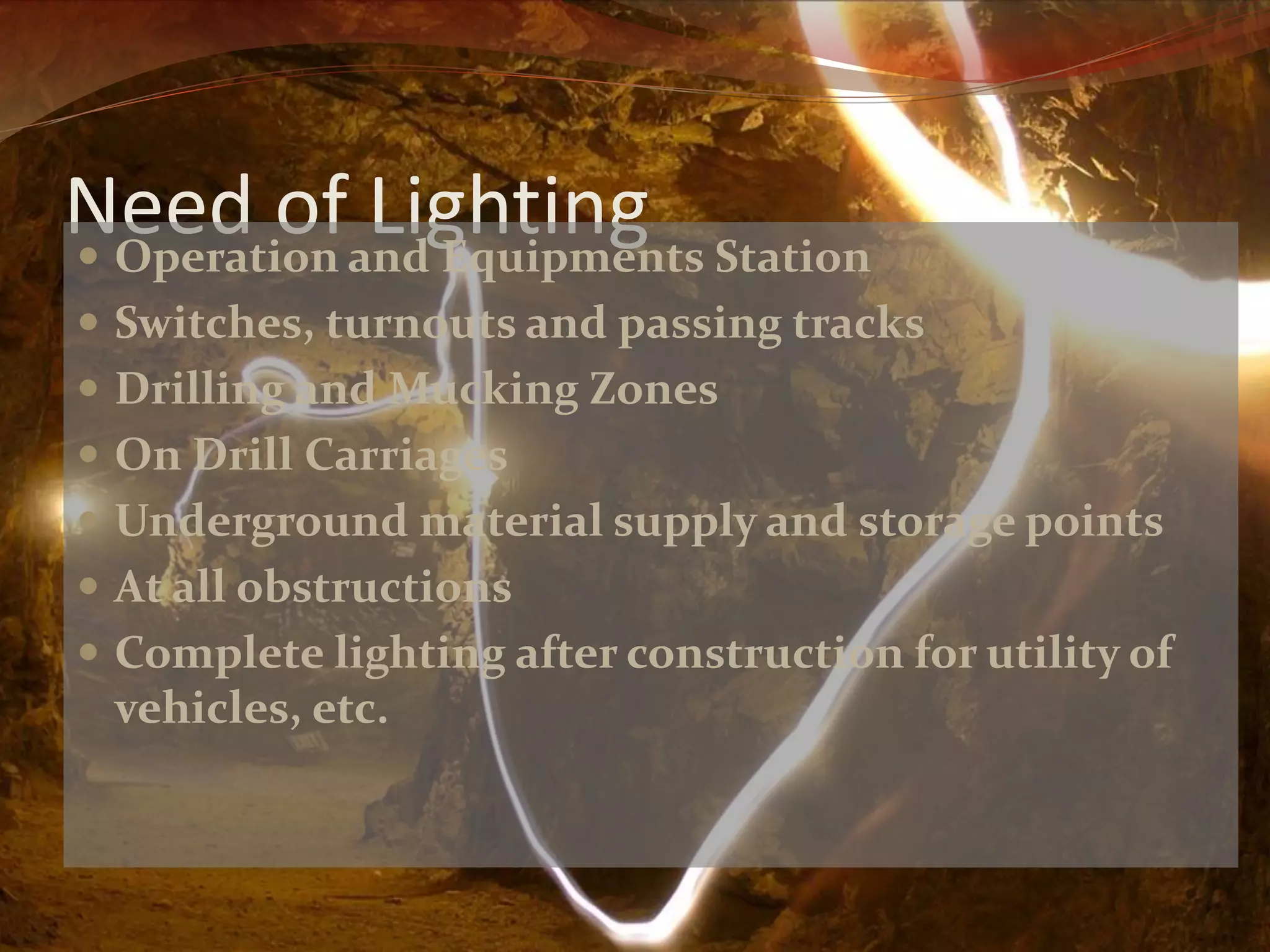 Need of Lighting Operation and Equipments Station
Switches, turnouts and passing tracks
Drilling and Mucking Zones
On Drill Carriages
Underground material supply and storage points
At all obstructions
Complete lighting after construction for utility of
vehicles, etc.
