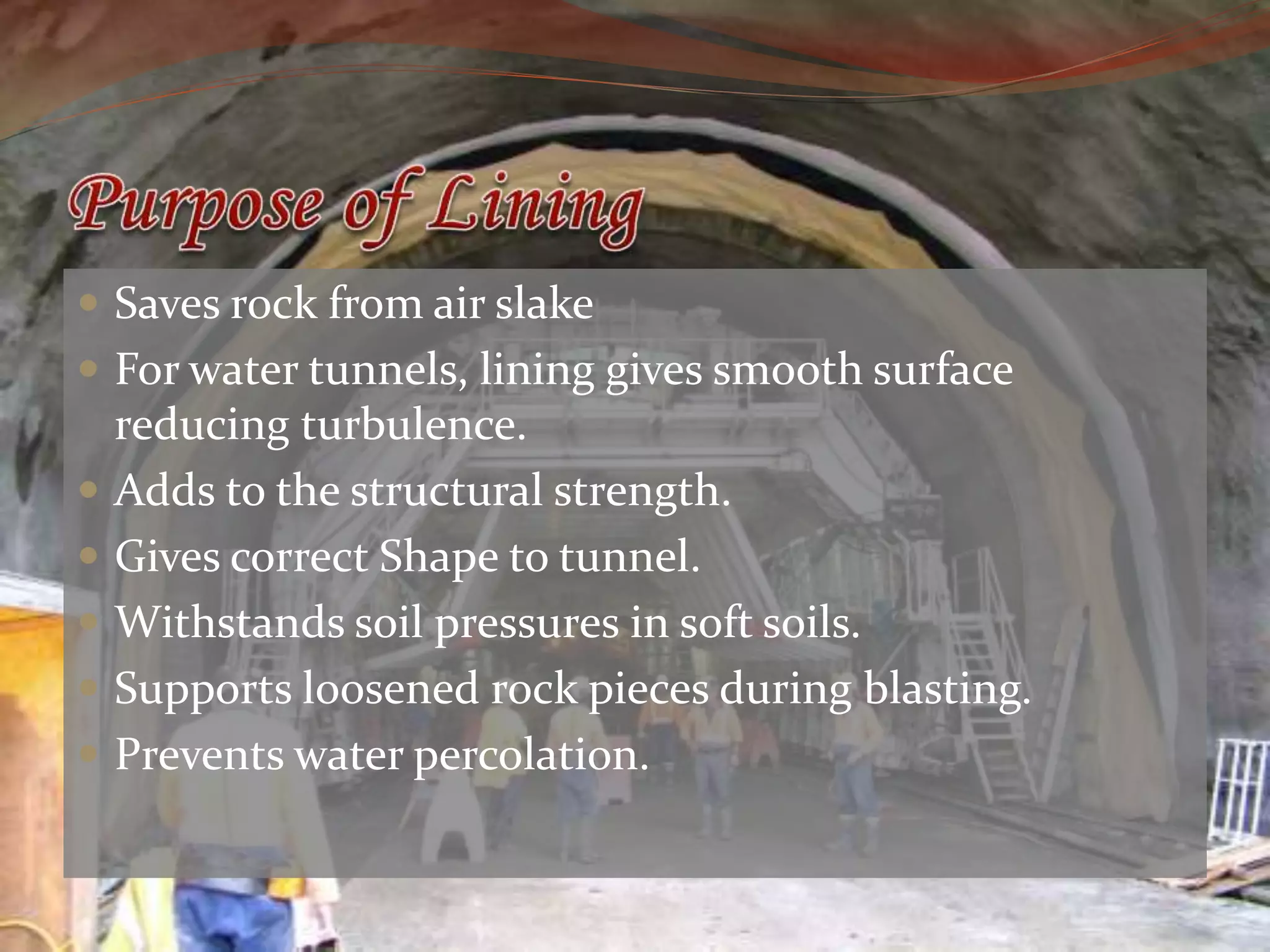  Saves rock from air slake
For water tunnels, lining gives smooth surface
reducing turbulence.
Adds to the structural strength.
Gives correct Shape to tunnel.
Withstands soil pressures in soft soils.
Supports loosened rock pieces during blasting.
Prevents water percolation.