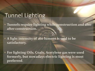 Tunnel Lighting 
 Tunnels require lighting while construction and also 
after construction. 
 A light intensity of 260 lumens is said to be 
satisfactory. 
 For lighting Oils, Coals, Acetylene gas were used 
formerly, but nowadays electric lighting is most 
preferred. 
 