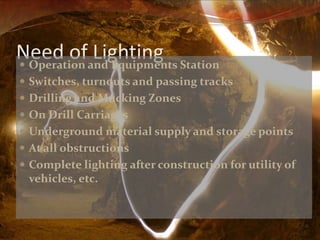 Need of Lighting  Operation and Equipments Station 
 Switches, turnouts and passing tracks 
 Drilling and Mucking Zones 
 On Drill Carriages 
 Underground material supply and storage points 
 At all obstructions 
 Complete lighting after construction for utility of 
vehicles, etc. 
 
