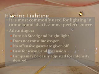 Electric Lighting  It is most commonly used for lighting in 
tunnels and also is a most perfect source. 
Advantages: 
 Furnish Steady and bright light 
 Does not consume oxygen 
 No offensive gases are given off 
 Easy for wiring and extension 
 Lamps may be easily adjusted for intensity 
desired. 
 