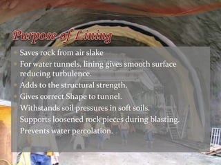  Saves rock from air slake 
 For water tunnels, lining gives smooth surface 
reducing turbulence. 
 Adds to the structural strength. 
 Gives correct Shape to tunnel. 
 Withstands soil pressures in soft soils. 
 Supports loosened rock pieces during blasting. 
 Prevents water percolation. 
 