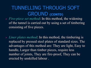 TUNNELLING THROUGH SOFT
GROUND (CONTD)
 Five-piece set method: In this method, the widening
of the tunnel is carried out by using a set of timbering
consisting of five pieces.
 Liner plates method: In this method, the timbering is
replaced by pressed steel plates of standard sizes. The
advantages of this method are: They are light, Easy to
handle, Larger than timber pieces, require less
number of joints, They are fire-proof, They can be
erected by unskilled labour .
 