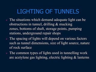 LIGHTING OF TUNNELS
 The situations which demand adequate light can be
obstructions in tunnel, drilling & mucking
zones, bottoms of shaft, storage points, pumping
stations, underground repair shops
 The spacing of lights will depend on various factors
such as tunnel dimensions, size of light source, nature
of rock surface
 The common types of lights used in tunnelling work
are acetylene gas lighting, electric lighting & lanterns
 