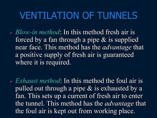 VENTILATION OF TUNNELS
 Blow-in method: In this method fresh air is
forced by a fan through a pipe & is supplied
near face. This method has the advantage that
a positive supply of fresh air is guaranteed
where it is required.
 Exhaust method: In this method the foul air is
pulled out through a pipe & is exhausted by a
fan. This sets up a current of fresh air to enter
the tunnel. This method has the advantage that
the foul air is kept out from working place.
 