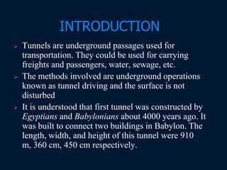 INTRODUCTION
 Tunnels are underground passages used for
transportation. They could be used for carrying
freights and passengers, water, sewage, etc.
 The methods involved are underground operations
known as tunnel driving and the surface is not
disturbed
 It is understood that first tunnel was constructed by
Egyptians and Babylonians about 4000 years ago. It
was built to connect two buildings in Babylon. The
length, width, and height of this tunnel were 910
m, 360 cm, 450 cm respectively.
 