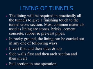 LINING OF TUNNELS
 The lining will be required in practically all
the tunnels to give a finishing touch to the
tunnel cross-section. Most common materials
used as lining are stones, bricks, cement
concrete, rubber & pre-cast pipes.
 In rocky ground, the lining can be carried out
in any one of following ways:
 Invert first and then sides & top
 Side walls first and then arch section and
then invert
 Full section in one operation
 