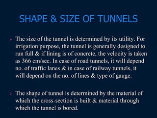 SHAPE & SIZE OF TUNNELS
 The size of the tunnel is determined by its utility. For
irrigation purpose, the tunnel is generally designed to
run full & if lining is of concrete, the velocity is taken
as 366 cm/sec. In case of road tunnels, it will depend
no. of traffic lanes & in case of railway tunnels, it
will depend on the no. of lines & type of gauge.
 The shape of tunnel is determined by the material of
which the cross-section is built & material through
which the tunnel is bored.
 