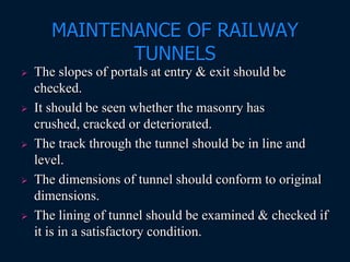 MAINTENANCE OF RAILWAY
TUNNELS
 The slopes of portals at entry & exit should be
checked.
 It should be seen whether the masonry has
crushed, cracked or deteriorated.
 The track through the tunnel should be in line and
level.
 The dimensions of tunnel should conform to original
dimensions.
 The lining of tunnel should be examined & checked if
it is in a satisfactory condition.
 
