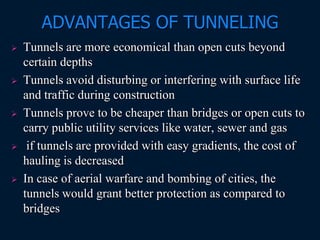 ADVANTAGES OF TUNNELING
 Tunnels are more economical than open cuts beyond
certain depths
 Tunnels avoid disturbing or interfering with surface life
and traffic during construction
 Tunnels prove to be cheaper than bridges or open cuts to
carry public utility services like water, sewer and gas
 if tunnels are provided with easy gradients, the cost of
hauling is decreased
 In case of aerial warfare and bombing of cities, the
tunnels would grant better protection as compared to
bridges
 