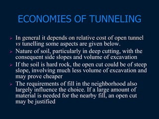 ECONOMIES OF TUNNELING
 In general it depends on relative cost of open tunnel
vs tunelling some aspects are given below.
 Nature of soil, particularly in deep cutting, with the
consequent side slopes and volume of excavation
 If the soil is hard rock, the open cut could be of steep
slope, involving much less volume of excavation and
may prove cheaper
 The requirements of fill in the neighborhood also
largely influence the choice. If a large amount of
material is needed for the nearby fill, an open cut
may be justified
 