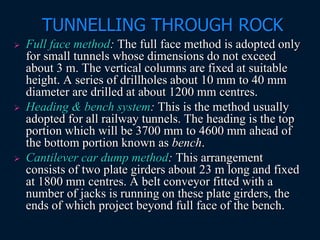 TUNNELLING THROUGH ROCK
 Full face method: The full face method is adopted only
for small tunnels whose dimensions do not exceed
about 3 m. The vertical columns are fixed at suitable
height. A series of drillholes about 10 mm to 40 mm
diameter are drilled at about 1200 mm centres.
 Heading & bench system: This is the method usually
adopted for all railway tunnels. The heading is the top
portion which will be 3700 mm to 4600 mm ahead of
the bottom portion known as bench.
 Cantilever car dump method: This arrangement
consists of two plate girders about 23 m long and fixed
at 1800 mm centres. A belt conveyor fitted with a
number of jacks is running on these plate girders, the
ends of which project beyond full face of the bench.
 