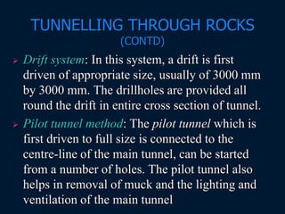 TUNNELLING THROUGH ROCKS
(CONTD)
 Drift system: In this system, a drift is first
driven of appropriate size, usually of 3000 mm
by 3000 mm. The drillholes are provided all
round the drift in entire cross section of tunnel.
 Pilot tunnel method: The pilot tunnel which is
first driven to full size is connected to the
centre-line of the main tunnel, can be started
from a number of holes. The pilot tunnel also
helps in removal of muck and the lighting and
ventilation of the main tunnel
 